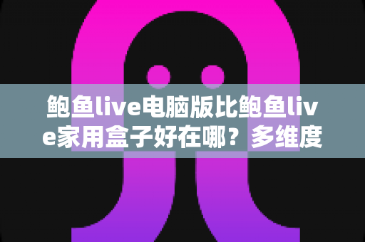 鲍鱼live电脑版比鲍鱼live家用盒子好在哪？多维度深度对比与选购全指南