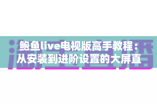 鲍鱼live电视版高手教程:从安装到进阶设置的大屏直播观看完全指南 鲍鱼live电视版高手教程:从安装到进阶设置的大屏直播观看完全指南