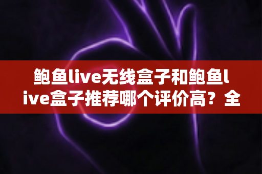 鲍鱼live无线盒子和鲍鱼live盒子推荐哪个评价高？全面对比与深度选购指南