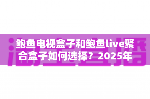 鲍鱼电视盒子和鲍鱼live聚合盒子如何选择?2025年最全选购对比攻略,优缺点与避坑指南一文讲透 鲍鱼电视盒子和鲍鱼live聚合盒子如何选择?2025年最全选购对比攻略,优缺点与避坑指南一文讲透