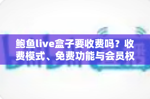 鲍鱼live盒子要收费吗？收费模式、免费功能与会员权益全解析