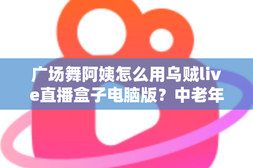 广场舞阿姨怎么用乌贼live直播盒子电脑版?中老年零基础直播全流程实用指南 广场舞阿姨怎么用乌贼live直播盒子电脑版?中老年零基础直播全流程实用指南