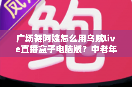 广场舞阿姨怎么用乌贼live直播盒子电脑版？中老年零基础直播全流程实用指南