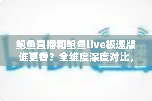 鲍鱼直播和鲍鱼live极速版谁更香？全维度深度对比，看完这篇再决定装哪一个