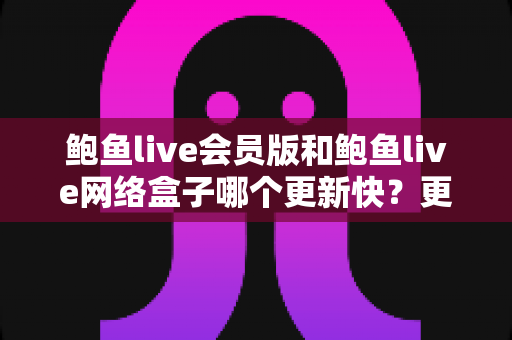 鲍鱼live会员版和鲍鱼live网络盒子哪个更新快？更新速度全面对比与实用选择指南