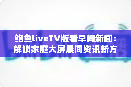 鲍鱼liveTV版看早间新闻:解锁家庭大屏晨间资讯新方式 鲍鱼liveTV版看早间新闻:解锁家庭大屏晨间资讯新方式