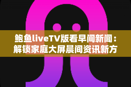 鲍鱼liveTV版看早间新闻:解锁家庭大屏晨间资讯新方式 鲍鱼liveTV版看早间新闻:解锁家庭大屏晨间资讯新方式