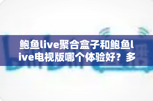 鲍鱼live聚合盒子和鲍鱼live电视版哪个体验好？多维深度对比评测，看完再选不后悔
