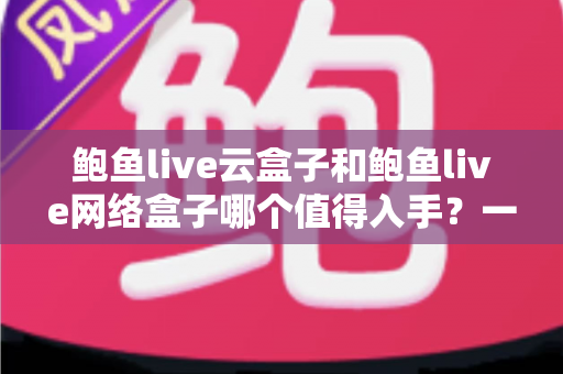 鲍鱼live云盒子和鲍鱼live网络盒子哪个值得入手？一篇文章帮你选对不踩坑