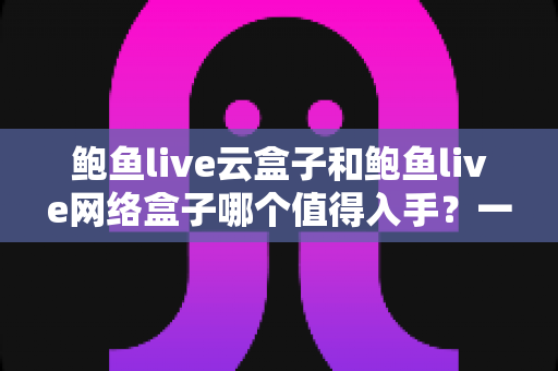 鲍鱼live云盒子和鲍鱼live网络盒子哪个值得入手？一篇文章帮你选对不踩坑