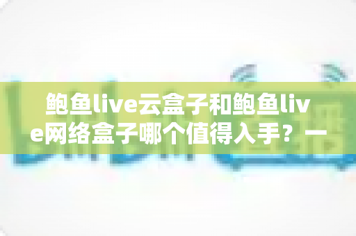 鲍鱼live云盒子和鲍鱼live网络盒子哪个值得入手？一篇文章帮你选对不踩坑