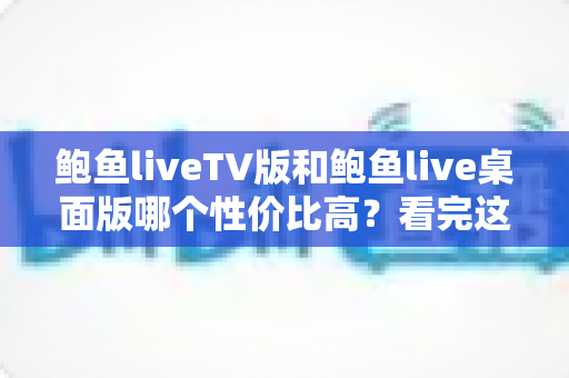 鲍鱼liveTV版和鲍鱼live桌面版哪个性价比高?看完这篇再决定 鲍鱼liveTV版和鲍鱼live桌面版哪个性价比高?看完这篇再决定