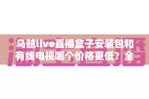 乌贼live直播盒子安装包和有线电视哪个价格更低?全方位费用对比与选购省钱指南 乌贼live直播盒子安装包和有线电视哪个价格更低?全方位费用对比与选购省钱指南