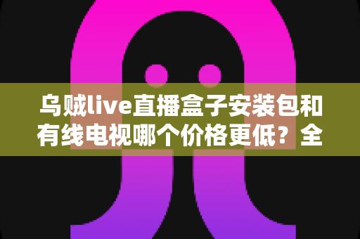 乌贼live直播盒子安装包和有线电视哪个价格更低?全方位费用对比与选购省钱指南 乌贼live直播盒子安装包和有线电视哪个价格更低?全方位费用对比与选购省钱指南