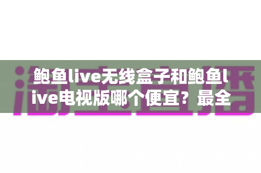 鲍鱼live无线盒子和鲍鱼live电视版哪个便宜？最全价格对比与选购避坑指南