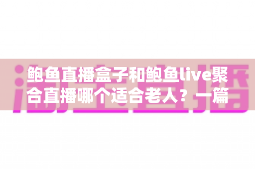 鲍鱼直播盒子和鲍鱼live聚合直播哪个适合老人？一篇讲透的家庭选购指南