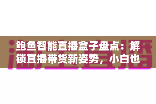 鲍鱼智能直播盒子盘点:解锁直播带货新姿势,小白也能快速上手的流量神器 鲍鱼智能直播盒子盘点:解锁直播带货新姿势,小白也能快速上手的流量神器