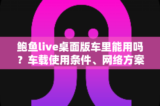 鲍鱼live桌面版车里能用吗?车载使用条件、网络方案与安全注意事项全解析 鲍鱼live桌面版车里能用吗?车载使用条件、网络方案与安全注意事项全解析