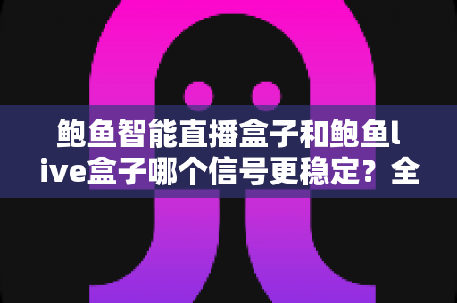 鲍鱼智能直播盒子和鲍鱼live盒子哪个信号更稳定？全面实测对比与选购指南