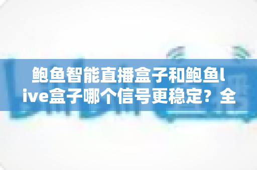 鲍鱼智能直播盒子和鲍鱼live盒子哪个信号更稳定？全面实测对比与选购指南