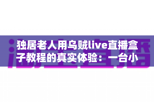独居老人用乌贼live直播盒子教程的真实体验：一台小盒子，让千里之外的牵挂有了落脚点