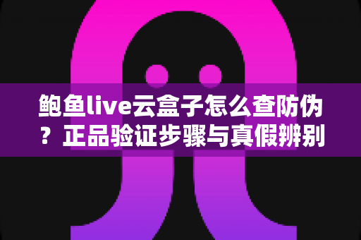 鲍鱼live云盒子怎么查防伪？正品验证步骤与真假辨别技巧全攻略