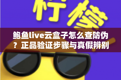 鲍鱼live云盒子怎么查防伪？正品验证步骤与真假辨别技巧全攻略
