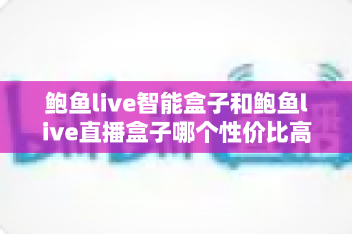 鲍鱼live智能盒子和鲍鱼live直播盒子哪个性价比高？2025年家庭影音选购深度对比指南