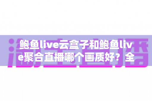 鲍鱼live云盒子和鲍鱼live聚合直播哪个画质好?全面画质对比评测与实用选择指南 鲍鱼live云盒子和鲍鱼live聚合直播哪个画质好?全面画质对比评测与实用选择指南