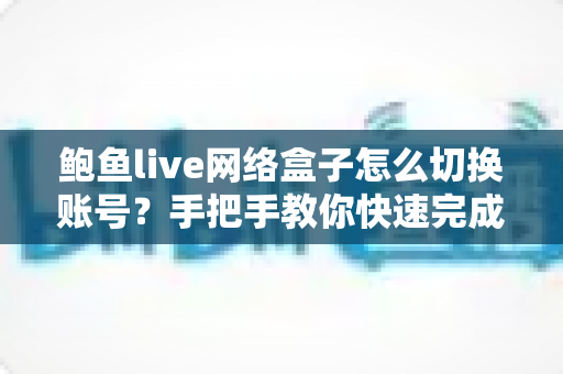 鲍鱼live网络盒子怎么切换账号？手把手教你快速完成账号切换与问题排查
