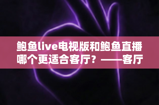 鲍鱼live电视版和鲍鱼直播哪个更适合客厅?——客厅大屏观看体验全方位对比与选购指南 鲍鱼live电视版和鲍鱼直播哪个更适合客厅?——客厅大屏观看体验全方位对比与选购指南