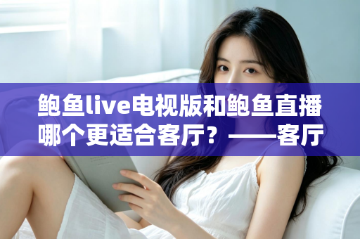 鲍鱼live电视版和鲍鱼直播哪个更适合客厅?——客厅大屏观看体验全方位对比与选购指南 鲍鱼live电视版和鲍鱼直播哪个更适合客厅?——客厅大屏观看体验全方位对比与选购指南