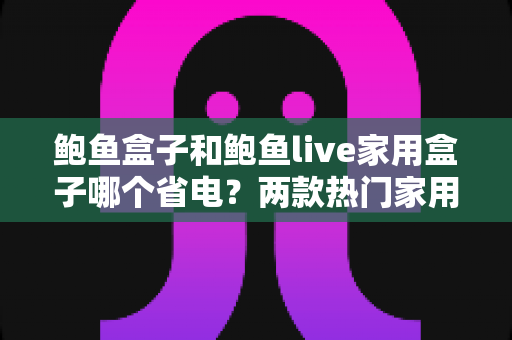 鲍鱼盒子和鲍鱼live家用盒子哪个省电？两款热门家用电视盒子功耗深度对比与省电全攻略
