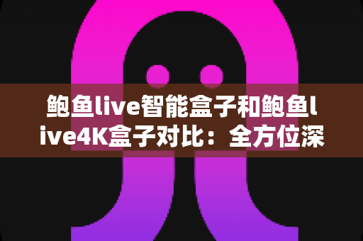 鲍鱼live智能盒子和鲍鱼live4K盒子对比：全方位深度评测，教你选出最适合家庭影院的电视盒子