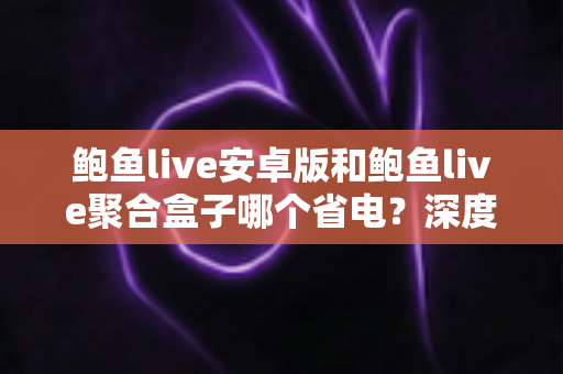 鲍鱼live安卓版和鲍鱼live聚合盒子哪个省电?深度解析两者功耗差异与实用省电指南 鲍鱼live安卓版和鲍鱼live聚合盒子哪个省电?深度解析两者功耗差异与实用省电指南