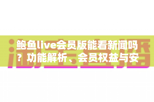 鲍鱼live会员版能看新闻吗?功能解析、会员权益与安全使用全指南 鲍鱼live会员版能看新闻吗?功能解析、会员权益与安全使用全指南