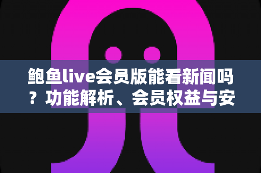 鲍鱼live会员版能看新闻吗?功能解析、会员权益与安全使用全指南 鲍鱼live会员版能看新闻吗?功能解析、会员权益与安全使用全指南