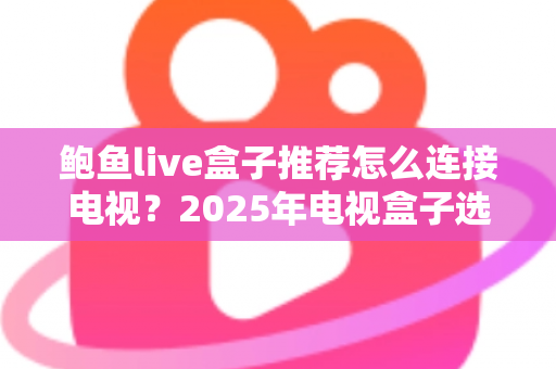 鲍鱼live盒子推荐怎么连接电视?2025年电视盒子选购与连接一站式实用攻略 鲍鱼live盒子推荐怎么连接电视?2025年电视盒子选购与连接一站式实用攻略