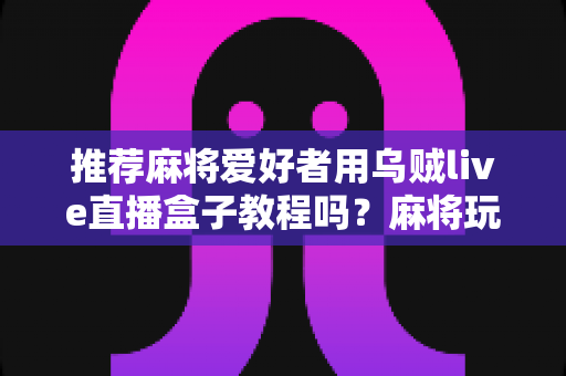推荐麻将爱好者用乌贼live直播盒子教程吗?麻将玩家不可错过的直播设备实用指南与全面测评 推荐麻将爱好者用乌贼live直播盒子教程吗?麻将玩家不可错过的直播设备实用指南与全面测评