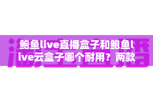 鲍鱼live直播盒子和鲍鱼live云盒子哪个耐用?两款热门电视盒子的耐用性全面对比与选购指南 鲍鱼live直播盒子和鲍鱼live云盒子哪个耐用?两款热门电视盒子的耐用性全面对比与选购指南