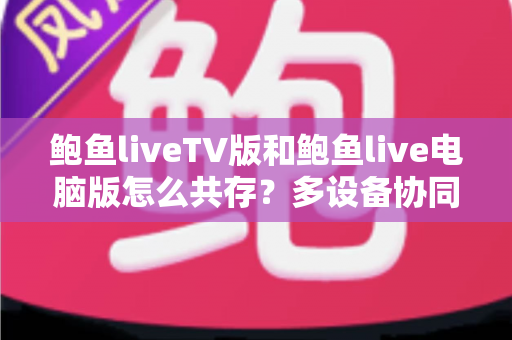 鲍鱼liveTV版和鲍鱼live电脑版怎么共存?多设备协同与同机安装的完整避坑指南 鲍鱼liveTV版和鲍鱼live电脑版怎么共存?多设备协同与同机安装的完整避坑指南