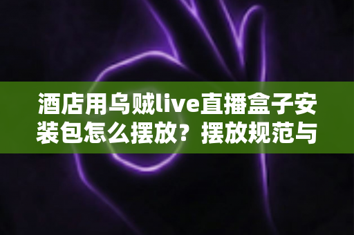 酒店用乌贼live直播盒子安装包怎么摆放?摆放规范与安装部署全攻略 酒店用乌贼live直播盒子安装包怎么摆放?摆放规范与安装部署全攻略