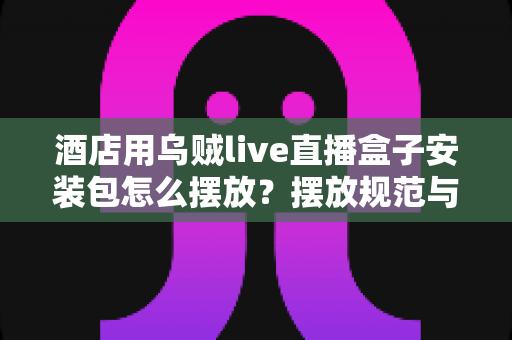 酒店用乌贼live直播盒子安装包怎么摆放?摆放规范与安装部署全攻略 酒店用乌贼live直播盒子安装包怎么摆放?摆放规范与安装部署全攻略