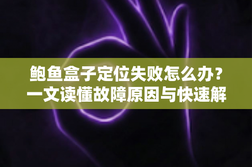鲍鱼盒子定位失败怎么办？一文读懂故障原因与快速解决全攻略