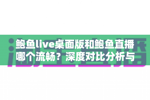 鲍鱼live桌面版和鲍鱼直播哪个流畅？深度对比分析与实用优化指南