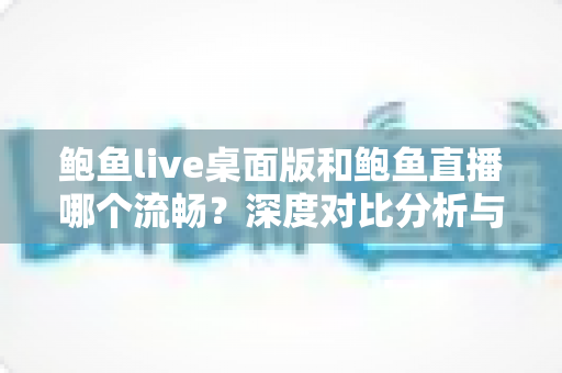 鲍鱼live桌面版和鲍鱼直播哪个流畅？深度对比分析与实用优化指南