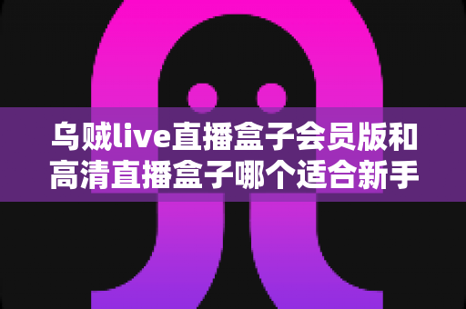 乌贼live直播盒子会员版和高清直播盒子哪个适合新手?新手入门避坑指南全解析 乌贼live直播盒子会员版和高清直播盒子哪个适合新手?新手入门避坑指南全解析
