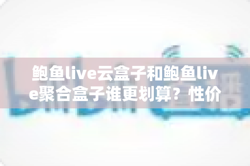 鲍鱼live云盒子和鲍鱼live聚合盒子谁更划算？性价比深度对比帮你选对不选贵
