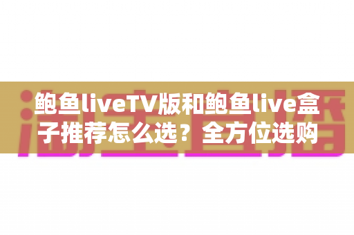 鲍鱼liveTV版和鲍鱼live盒子推荐怎么选?全方位选购指南助你避坑不踩雷 鲍鱼liveTV版和鲍鱼live盒子推荐怎么选?全方位选购指南助你避坑不踩雷