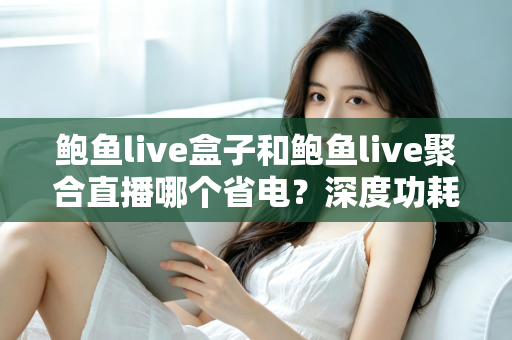 鲍鱼live盒子和鲍鱼live聚合直播哪个省电?深度功耗对比与实用省电指南 鲍鱼live盒子和鲍鱼live聚合直播哪个省电?深度功耗对比与实用省电指南
